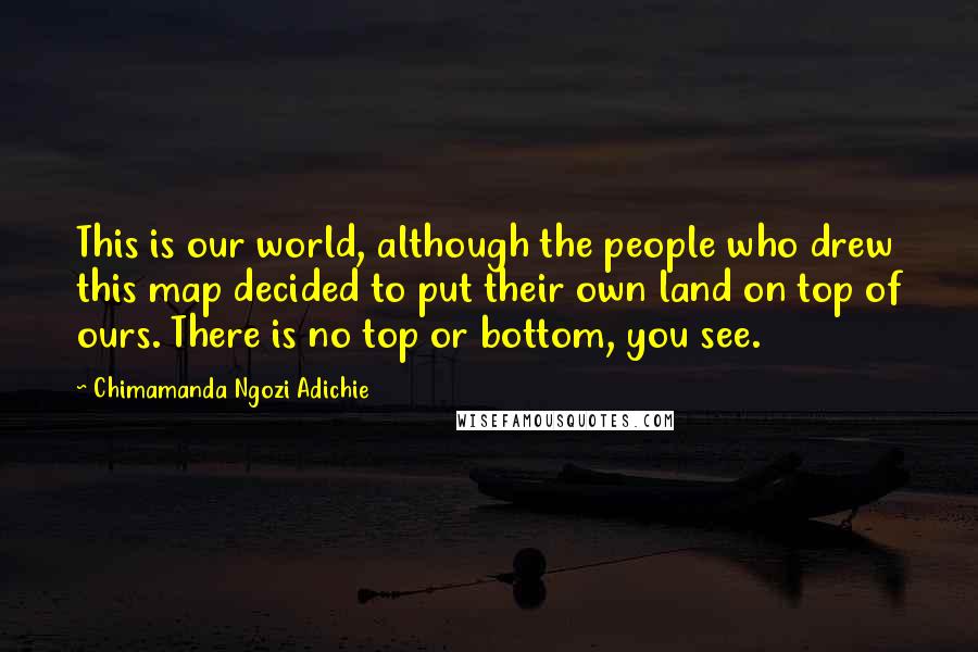 Chimamanda Ngozi Adichie Quotes: This is our world, although the people who drew this map decided to put their own land on top of ours. There is no top or bottom, you see.