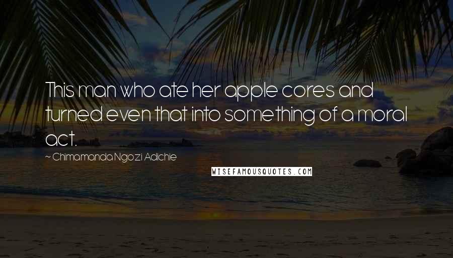 Chimamanda Ngozi Adichie Quotes: This man who ate her apple cores and turned even that into something of a moral act.