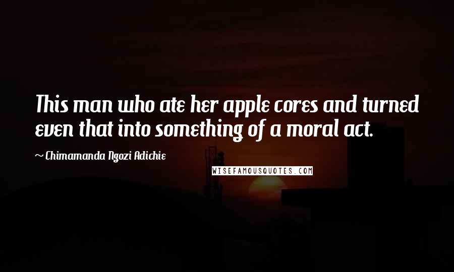 Chimamanda Ngozi Adichie Quotes: This man who ate her apple cores and turned even that into something of a moral act.