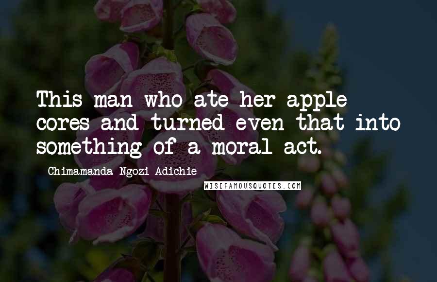 Chimamanda Ngozi Adichie Quotes: This man who ate her apple cores and turned even that into something of a moral act.