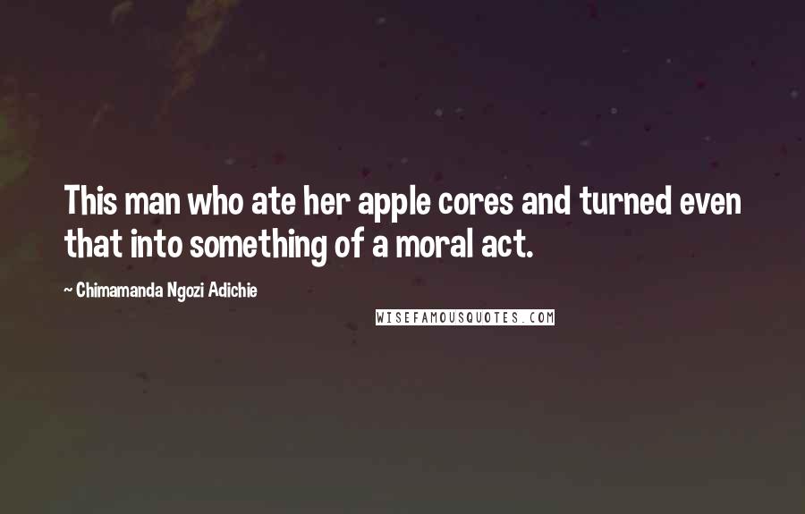 Chimamanda Ngozi Adichie Quotes: This man who ate her apple cores and turned even that into something of a moral act.