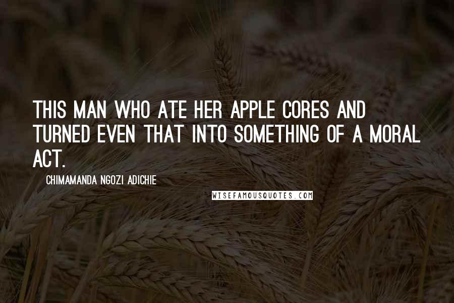 Chimamanda Ngozi Adichie Quotes: This man who ate her apple cores and turned even that into something of a moral act.