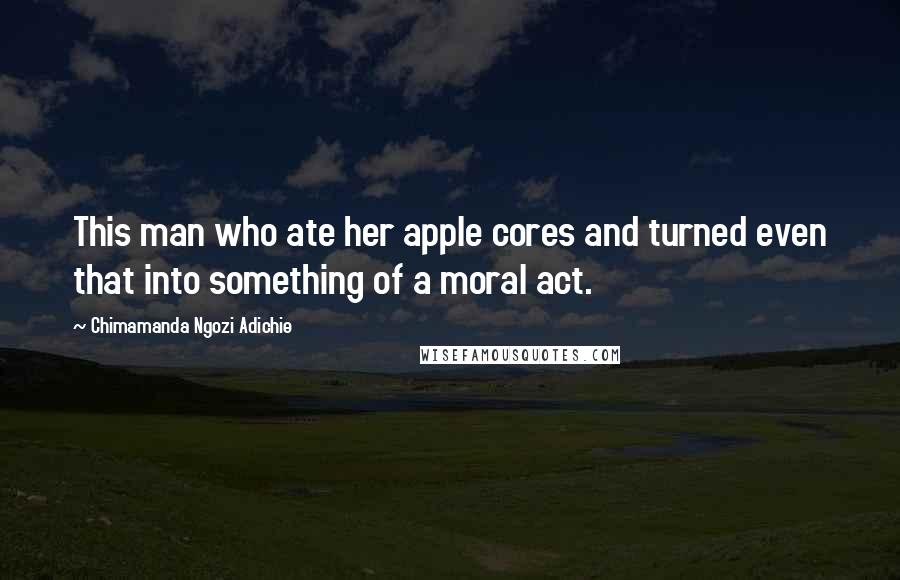 Chimamanda Ngozi Adichie Quotes: This man who ate her apple cores and turned even that into something of a moral act.