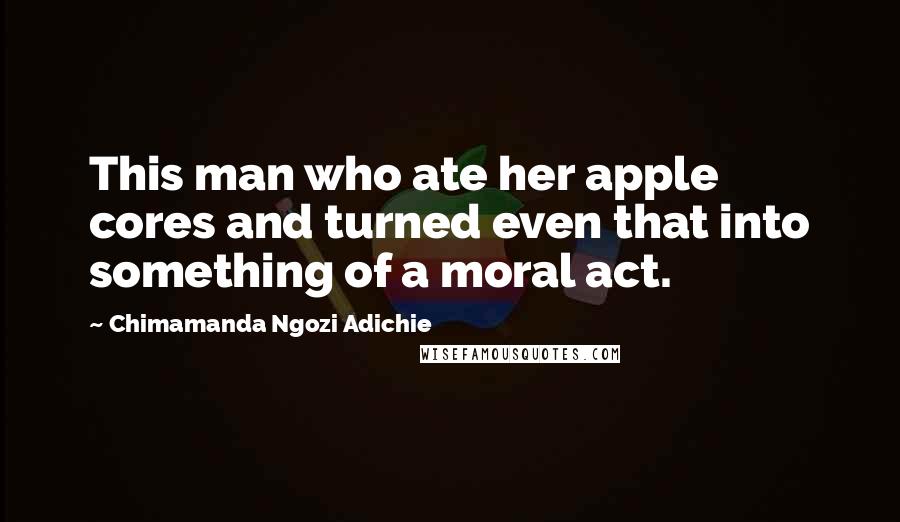 Chimamanda Ngozi Adichie Quotes: This man who ate her apple cores and turned even that into something of a moral act.