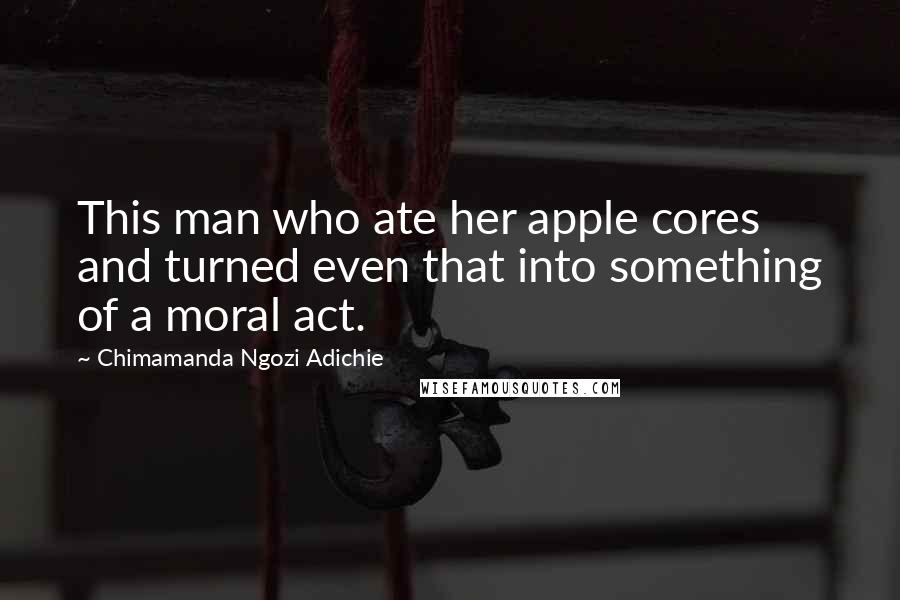 Chimamanda Ngozi Adichie Quotes: This man who ate her apple cores and turned even that into something of a moral act.