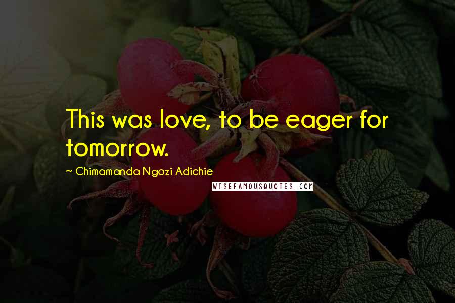 Chimamanda Ngozi Adichie Quotes: This was love, to be eager for tomorrow.