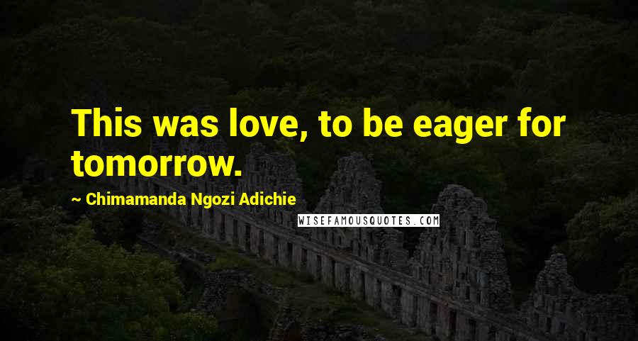 Chimamanda Ngozi Adichie Quotes: This was love, to be eager for tomorrow.