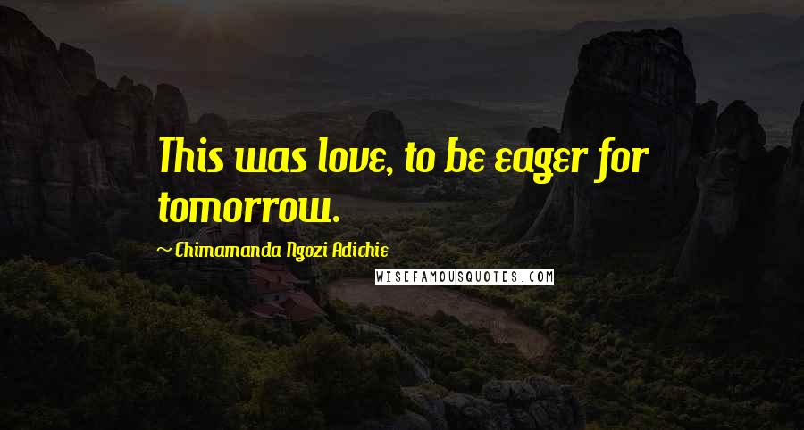 Chimamanda Ngozi Adichie Quotes: This was love, to be eager for tomorrow.