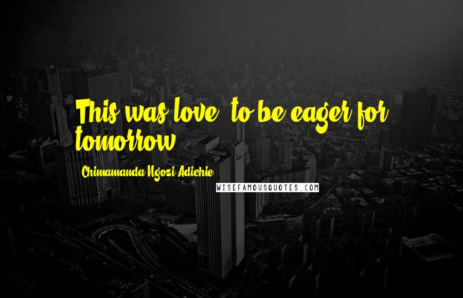 Chimamanda Ngozi Adichie Quotes: This was love, to be eager for tomorrow.