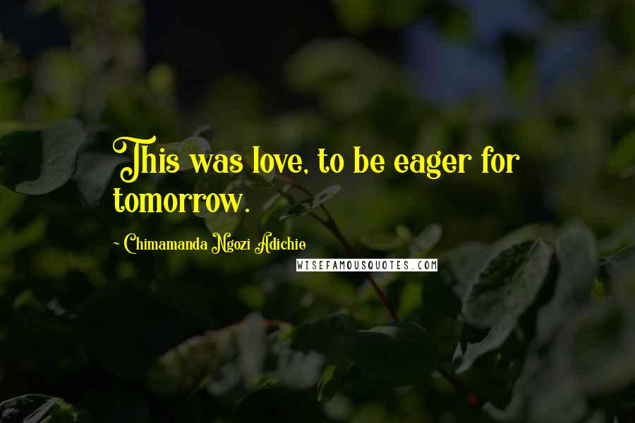 Chimamanda Ngozi Adichie Quotes: This was love, to be eager for tomorrow.