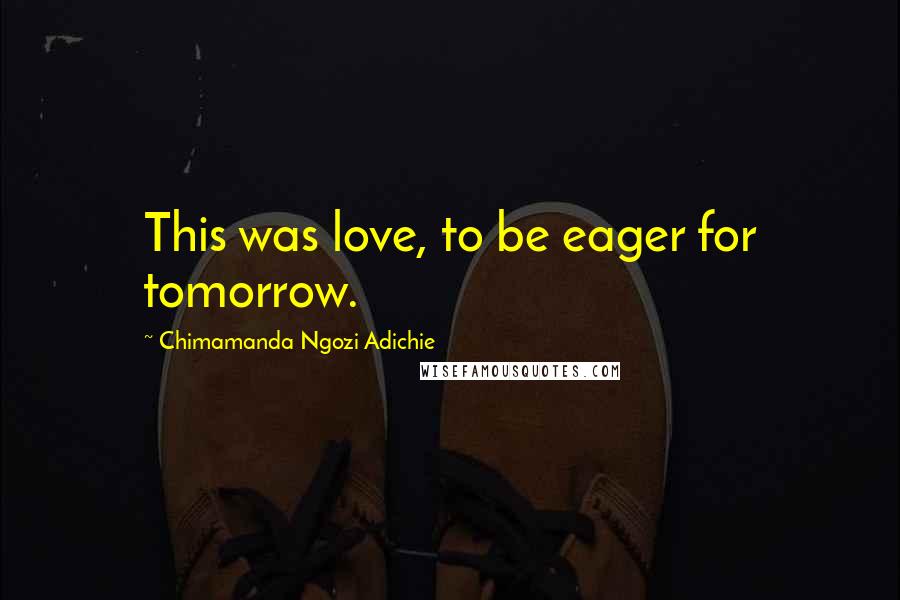 Chimamanda Ngozi Adichie Quotes: This was love, to be eager for tomorrow.