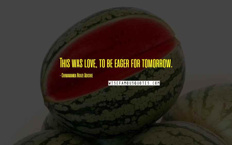 Chimamanda Ngozi Adichie Quotes: This was love, to be eager for tomorrow.