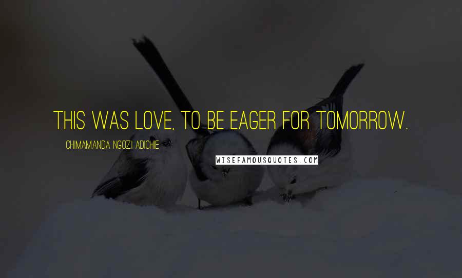 Chimamanda Ngozi Adichie Quotes: This was love, to be eager for tomorrow.