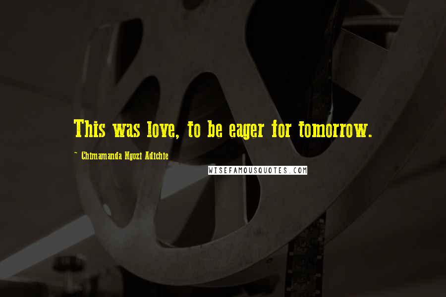 Chimamanda Ngozi Adichie Quotes: This was love, to be eager for tomorrow.