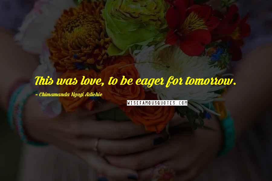 Chimamanda Ngozi Adichie Quotes: This was love, to be eager for tomorrow.