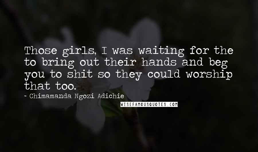 Chimamanda Ngozi Adichie Quotes: Those girls, I was waiting for the to bring out their hands and beg you to shit so they could worship that too.