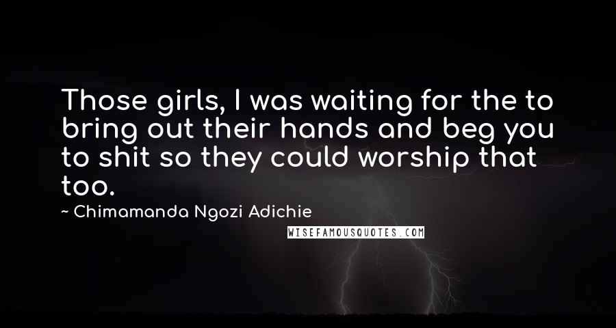 Chimamanda Ngozi Adichie Quotes: Those girls, I was waiting for the to bring out their hands and beg you to shit so they could worship that too.