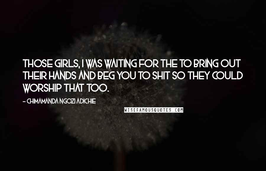 Chimamanda Ngozi Adichie Quotes: Those girls, I was waiting for the to bring out their hands and beg you to shit so they could worship that too.