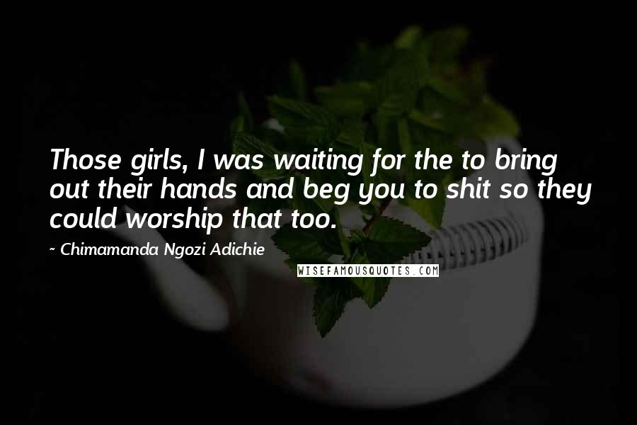 Chimamanda Ngozi Adichie Quotes: Those girls, I was waiting for the to bring out their hands and beg you to shit so they could worship that too.