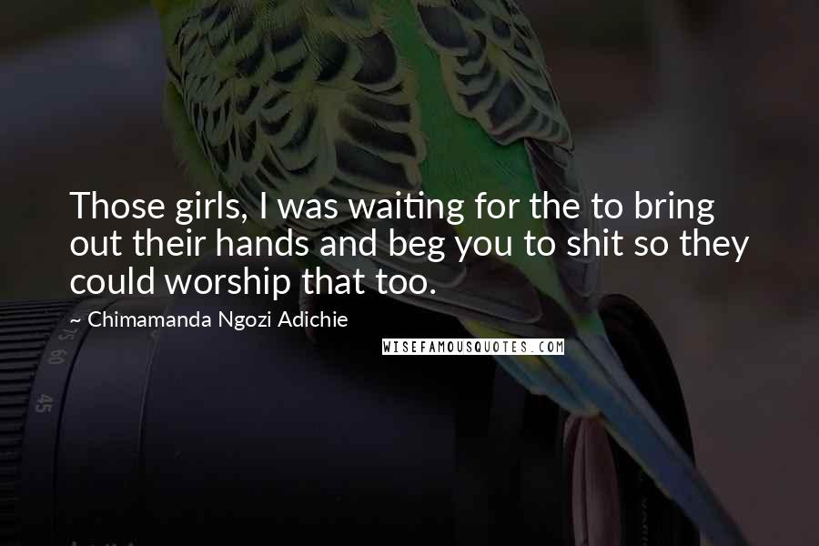 Chimamanda Ngozi Adichie Quotes: Those girls, I was waiting for the to bring out their hands and beg you to shit so they could worship that too.