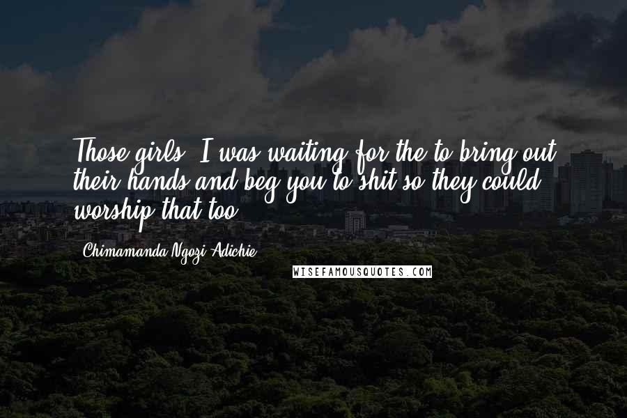 Chimamanda Ngozi Adichie Quotes: Those girls, I was waiting for the to bring out their hands and beg you to shit so they could worship that too.