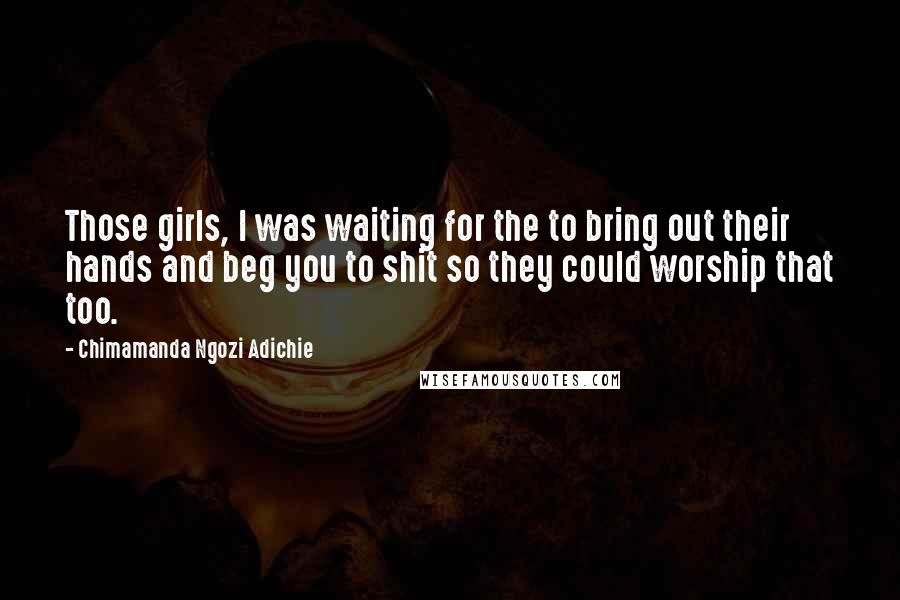 Chimamanda Ngozi Adichie Quotes: Those girls, I was waiting for the to bring out their hands and beg you to shit so they could worship that too.