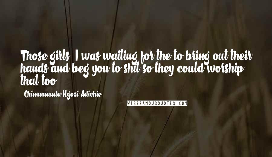 Chimamanda Ngozi Adichie Quotes: Those girls, I was waiting for the to bring out their hands and beg you to shit so they could worship that too.