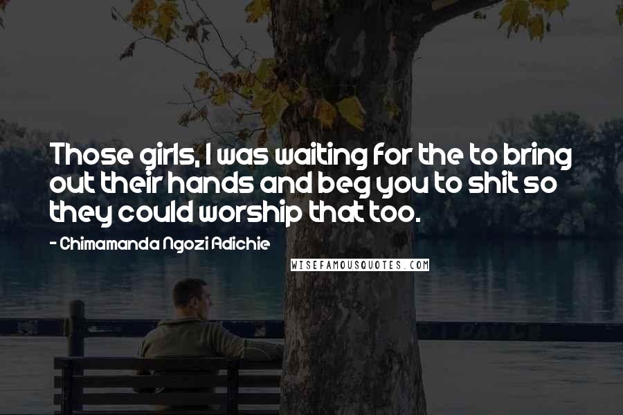 Chimamanda Ngozi Adichie Quotes: Those girls, I was waiting for the to bring out their hands and beg you to shit so they could worship that too.