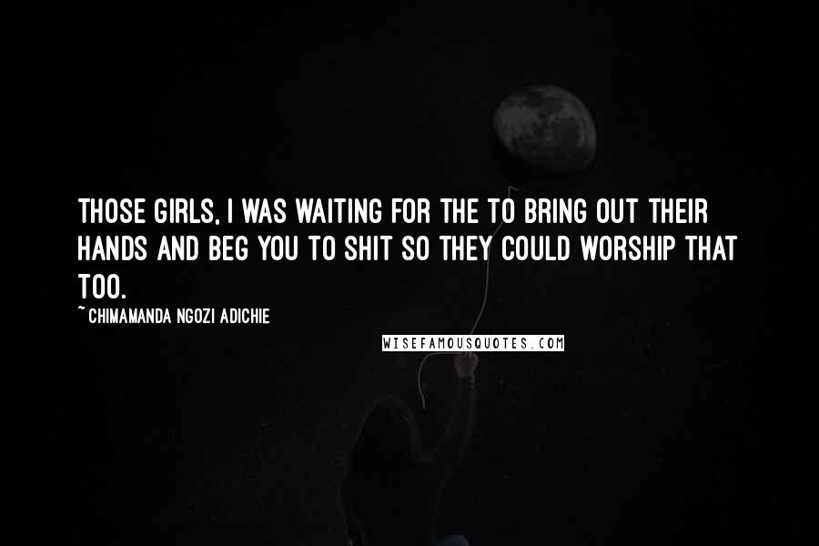 Chimamanda Ngozi Adichie Quotes: Those girls, I was waiting for the to bring out their hands and beg you to shit so they could worship that too.
