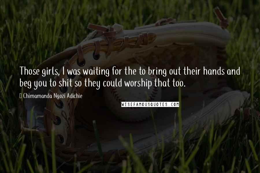 Chimamanda Ngozi Adichie Quotes: Those girls, I was waiting for the to bring out their hands and beg you to shit so they could worship that too.