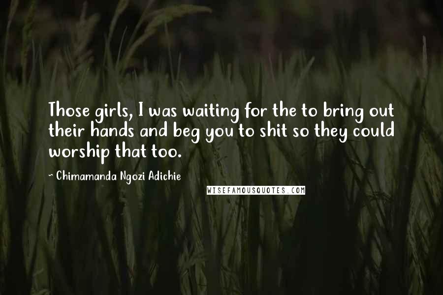 Chimamanda Ngozi Adichie Quotes: Those girls, I was waiting for the to bring out their hands and beg you to shit so they could worship that too.