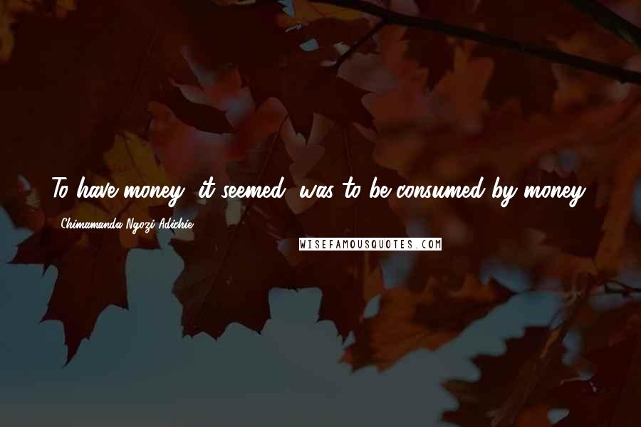 Chimamanda Ngozi Adichie Quotes: To have money, it seemed, was to be consumed by money.