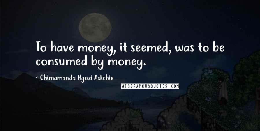 Chimamanda Ngozi Adichie Quotes: To have money, it seemed, was to be consumed by money.
