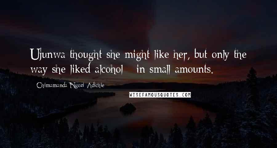 Chimamanda Ngozi Adichie Quotes: Ujunwa thought she might like her, but only the way she liked alcohol - in small amounts.