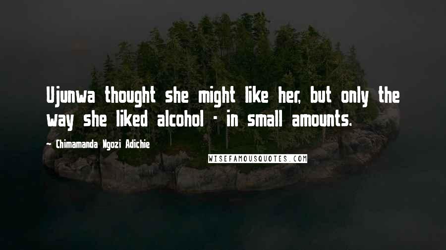 Chimamanda Ngozi Adichie Quotes: Ujunwa thought she might like her, but only the way she liked alcohol - in small amounts.