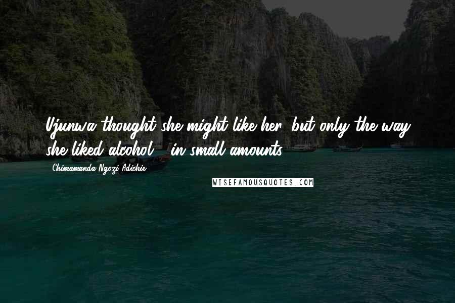 Chimamanda Ngozi Adichie Quotes: Ujunwa thought she might like her, but only the way she liked alcohol - in small amounts.