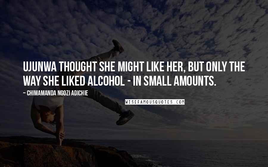 Chimamanda Ngozi Adichie Quotes: Ujunwa thought she might like her, but only the way she liked alcohol - in small amounts.