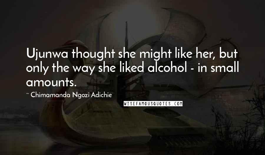 Chimamanda Ngozi Adichie Quotes: Ujunwa thought she might like her, but only the way she liked alcohol - in small amounts.