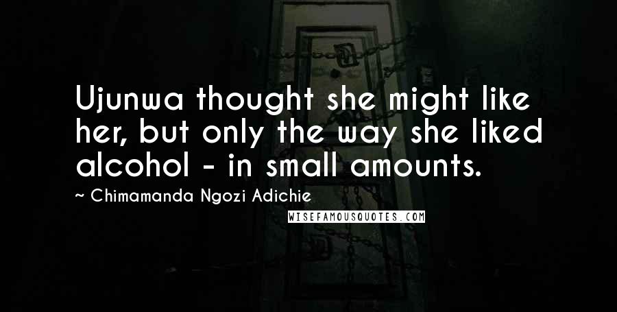 Chimamanda Ngozi Adichie Quotes: Ujunwa thought she might like her, but only the way she liked alcohol - in small amounts.