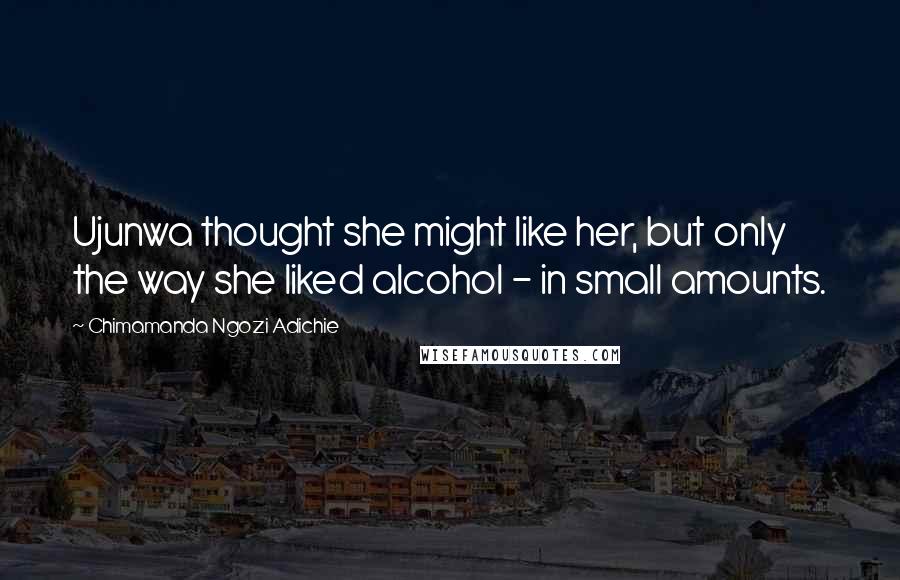 Chimamanda Ngozi Adichie Quotes: Ujunwa thought she might like her, but only the way she liked alcohol - in small amounts.