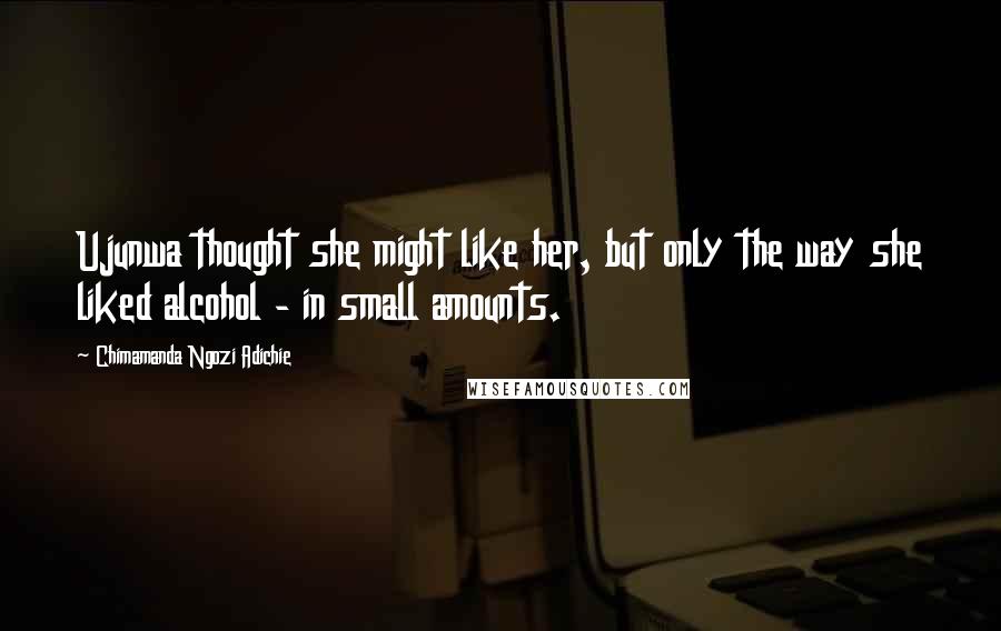 Chimamanda Ngozi Adichie Quotes: Ujunwa thought she might like her, but only the way she liked alcohol - in small amounts.