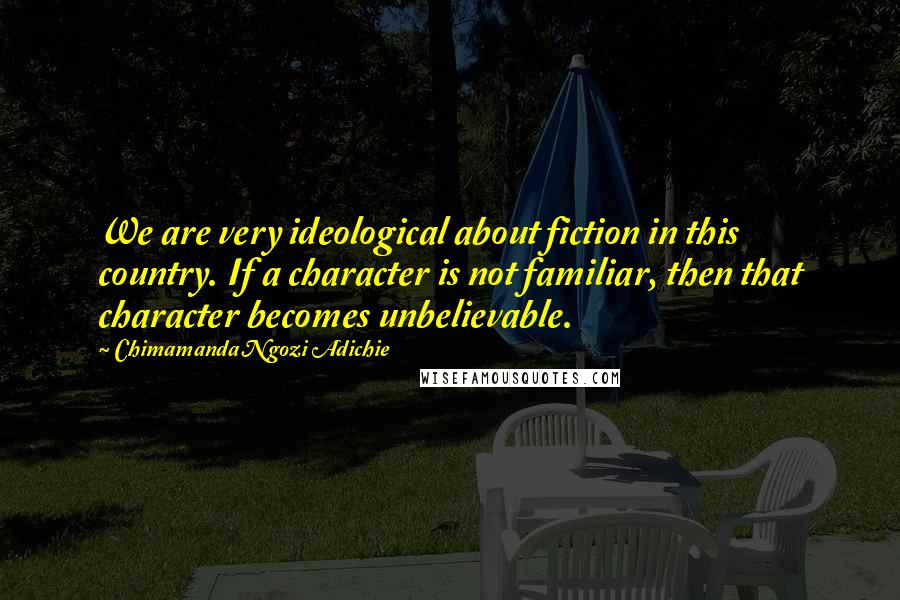 Chimamanda Ngozi Adichie Quotes: We are very ideological about fiction in this country. If a character is not familiar, then that character becomes unbelievable.