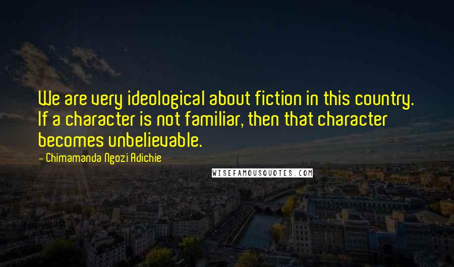 Chimamanda Ngozi Adichie Quotes: We are very ideological about fiction in this country. If a character is not familiar, then that character becomes unbelievable.