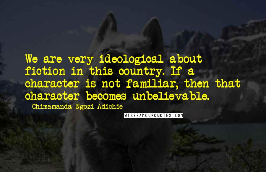 Chimamanda Ngozi Adichie Quotes: We are very ideological about fiction in this country. If a character is not familiar, then that character becomes unbelievable.