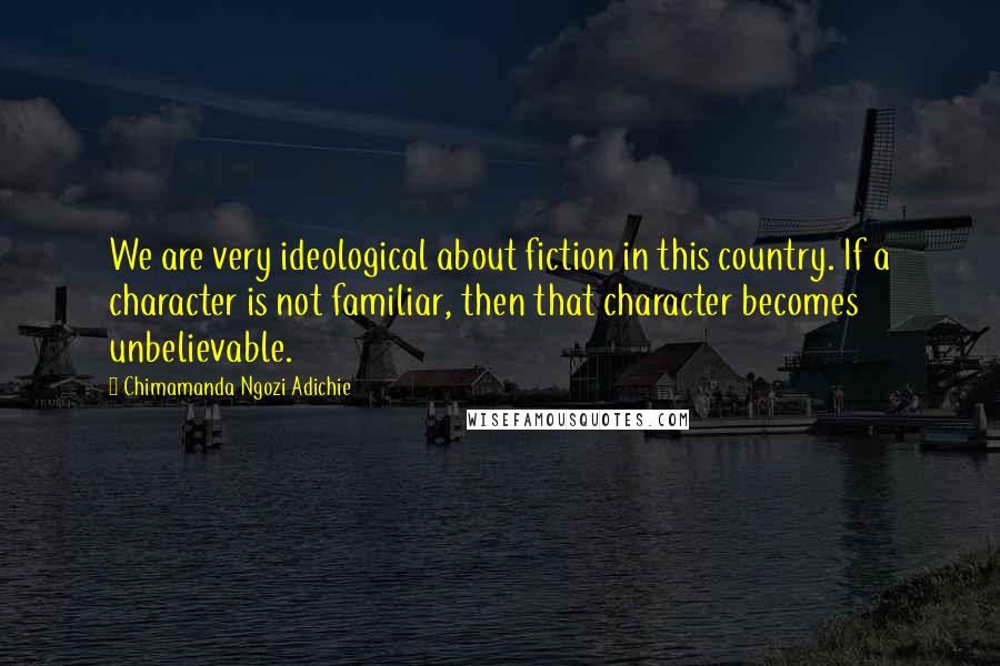 Chimamanda Ngozi Adichie Quotes: We are very ideological about fiction in this country. If a character is not familiar, then that character becomes unbelievable.