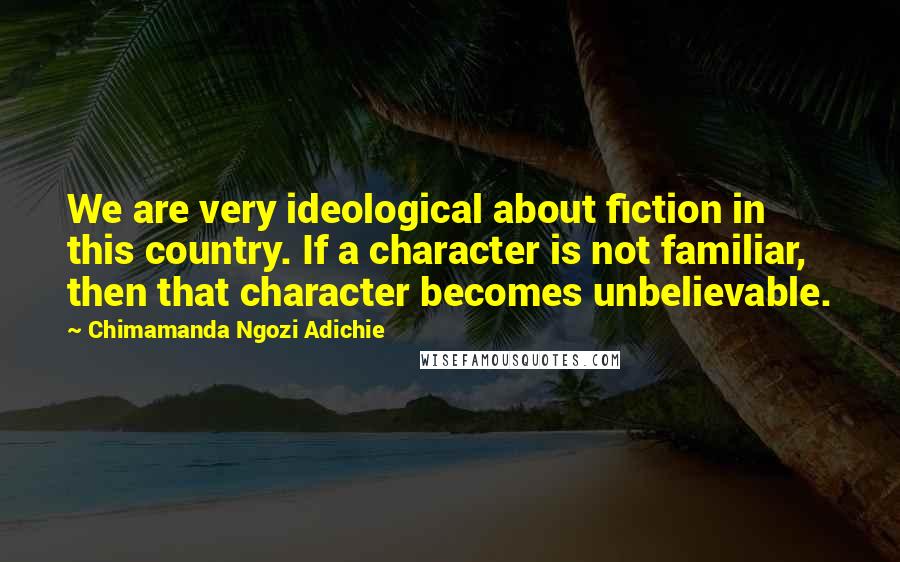 Chimamanda Ngozi Adichie Quotes: We are very ideological about fiction in this country. If a character is not familiar, then that character becomes unbelievable.