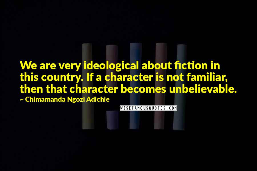 Chimamanda Ngozi Adichie Quotes: We are very ideological about fiction in this country. If a character is not familiar, then that character becomes unbelievable.