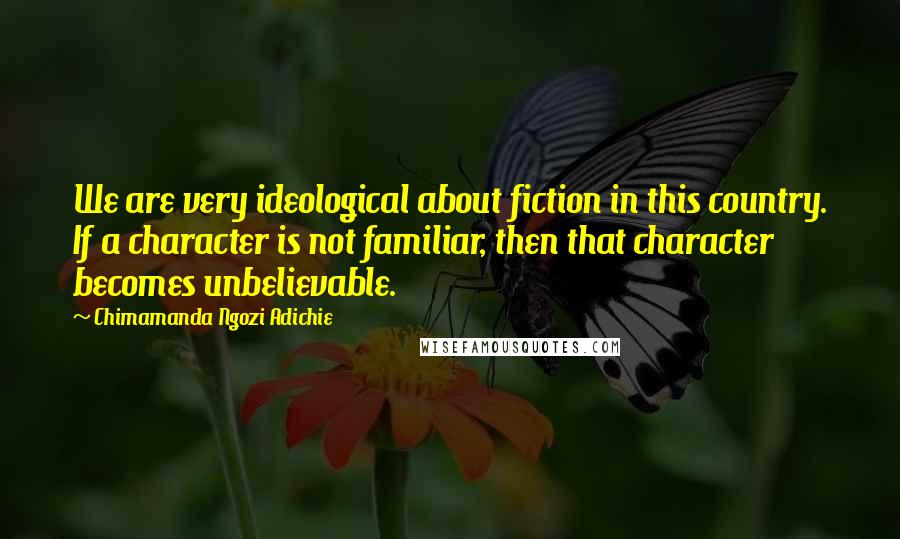 Chimamanda Ngozi Adichie Quotes: We are very ideological about fiction in this country. If a character is not familiar, then that character becomes unbelievable.