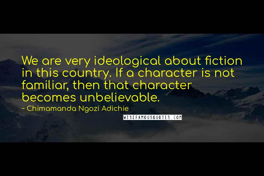 Chimamanda Ngozi Adichie Quotes: We are very ideological about fiction in this country. If a character is not familiar, then that character becomes unbelievable.