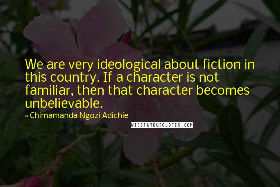 Chimamanda Ngozi Adichie Quotes: We are very ideological about fiction in this country. If a character is not familiar, then that character becomes unbelievable.